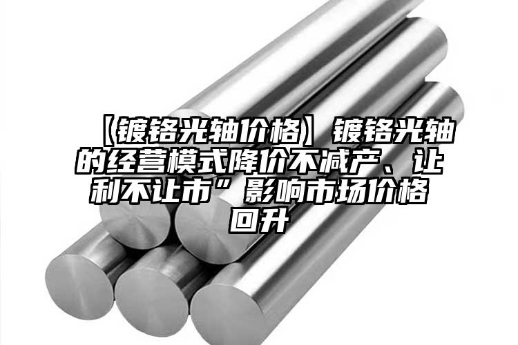 【鍍鉻光軸價格】鍍鉻光軸的經營模式降價不減產、讓利不讓市”影響市場價格回升